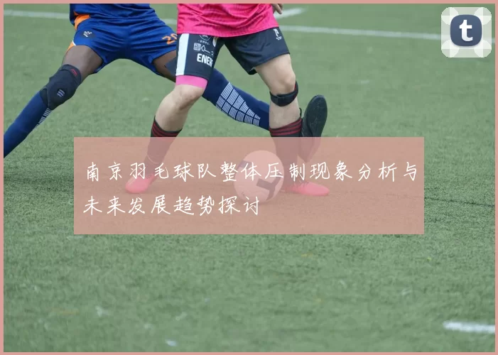 南京羽毛球队整体压制现象分析与未来发展趋势探讨