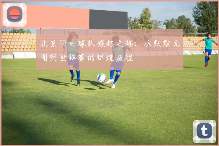 北京羽毛球队崛起之路：从默默无闻到世锦赛的辉煌历程