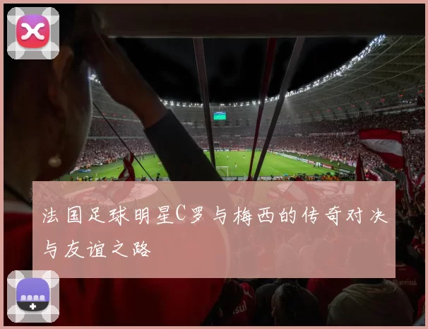 法国足球明星C罗与梅西的传奇对决与友谊之路