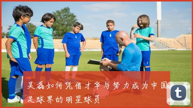 吴磊如何凭借才华与努力成为中国足球界的明星球员