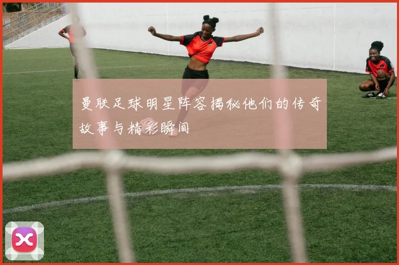 曼联足球明星阵容揭秘他们的传奇故事与精彩瞬间