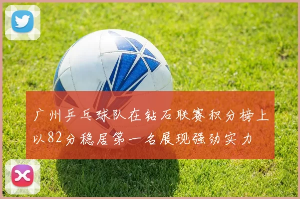 广州乒乓球队在钻石联赛积分榜上以82分稳居第一名展现强劲实力