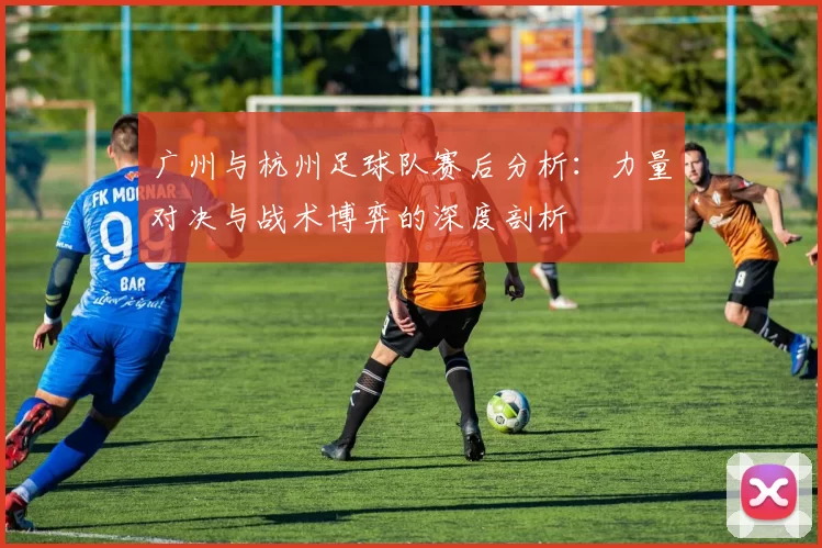 广州与杭州足球队赛后分析：力量对决与战术博弈的深度剖析