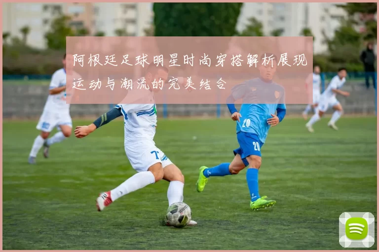 阿根廷足球明星时尚穿搭解析展现运动与潮流的完美结合