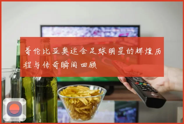 哥伦比亚奥运会足球明星的辉煌历程与传奇瞬间回顾
