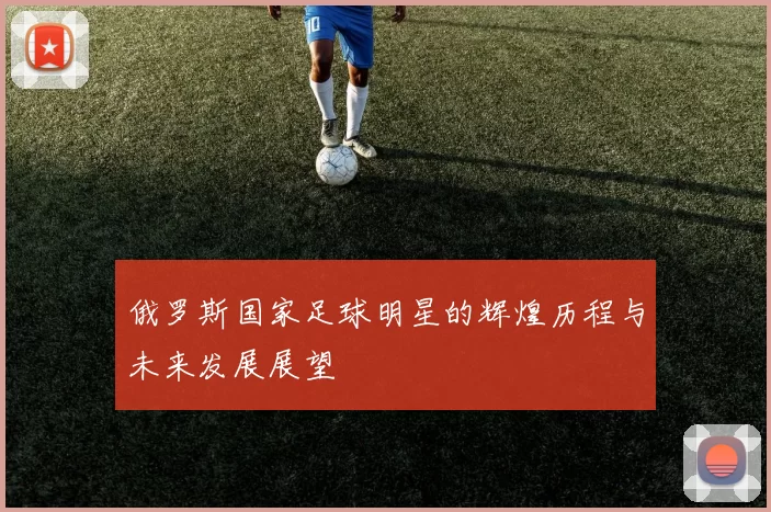 俄罗斯国家足球明星的辉煌历程与未来发展展望