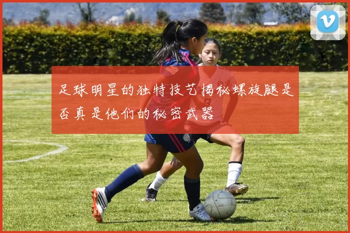 足球明星的独特技艺揭秘螺旋腿是否真是他们的秘密武器