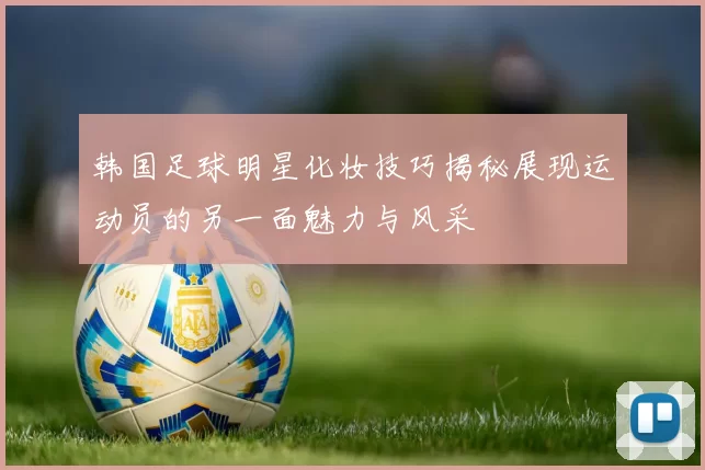 韩国足球明星化妆技巧揭秘展现运动员的另一面魅力与风采