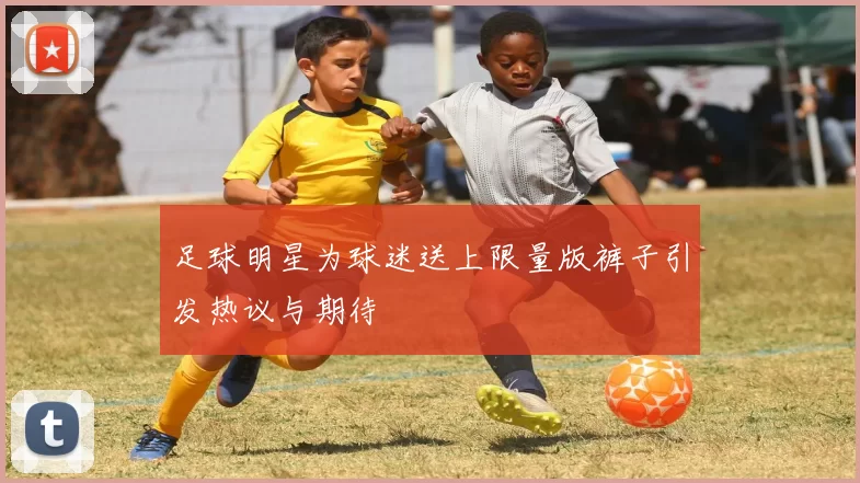 足球明星为球迷送上限量版裤子引发热议与期待