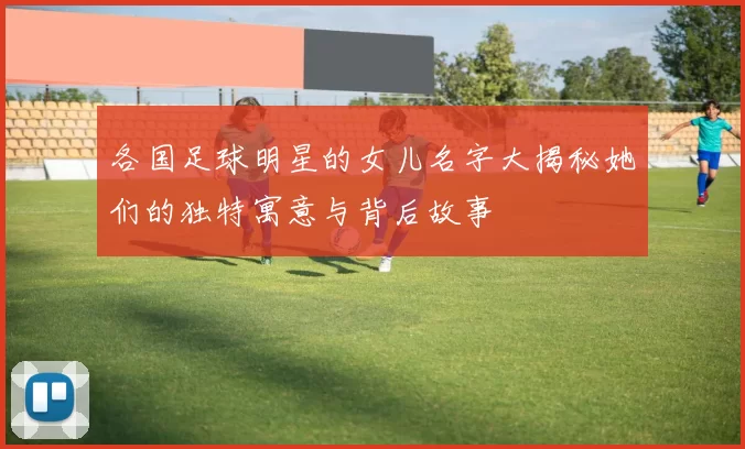 各国足球明星的女儿名字大揭秘她们的独特寓意与背后故事