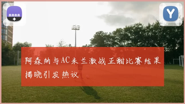 阿森纳与AC米兰激战正酣比赛结果揭晓引发热议