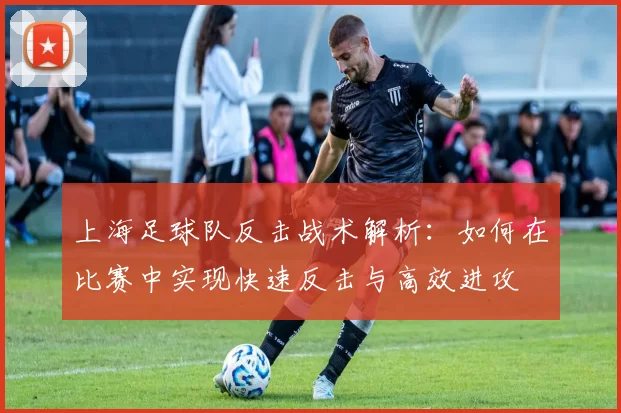 上海足球队反击战术解析：如何在比赛中实现快速反击与高效进攻