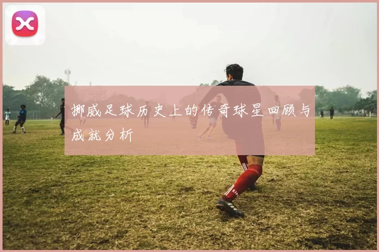 挪威足球历史上的传奇球星回顾与成就分析