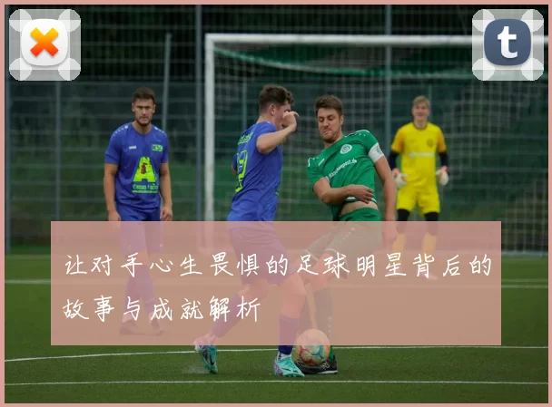让对手心生畏惧的足球明星背后的故事与成就解析