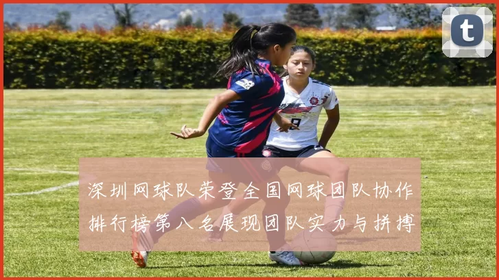 深圳网球队荣登全国网球团队协作排行榜第八名展现团队实力与拼搏精神