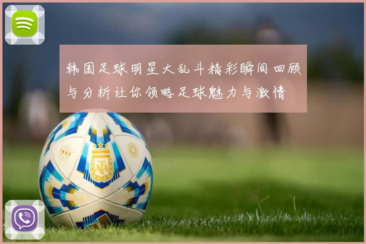 韩国足球明星大乱斗精彩瞬间回顾与分析让你领略足球魅力与激情