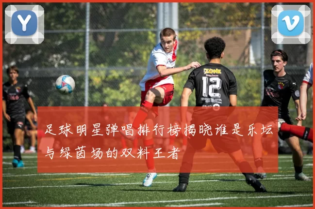 足球明星弹唱排行榜揭晓谁是乐坛与绿茵场的双料王者