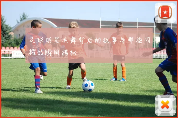足球明星共舞背后的故事与那些闪耀的瞬间揭秘