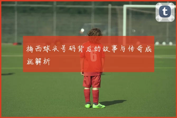 梅西球衣号码背后的故事与传奇成就解析