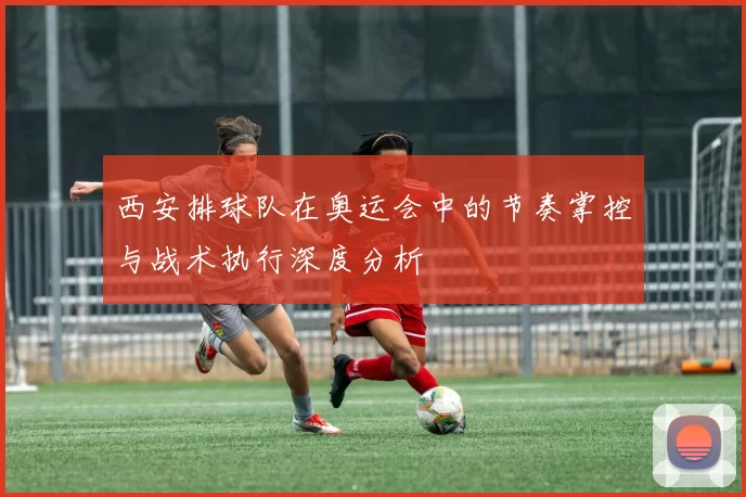 西安排球队在奥运会中的节奏掌控与战术执行深度分析