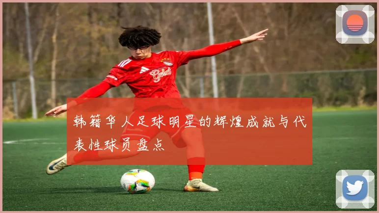 韩籍华人足球明星的辉煌成就与代表性球员盘点