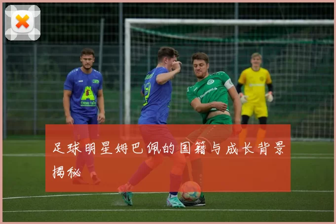 足球明星姆巴佩的国籍与成长背景揭秘