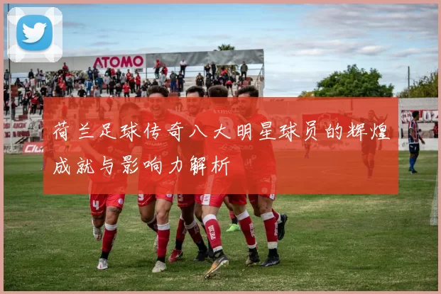 荷兰足球传奇八大明星球员的辉煌成就与影响力解析