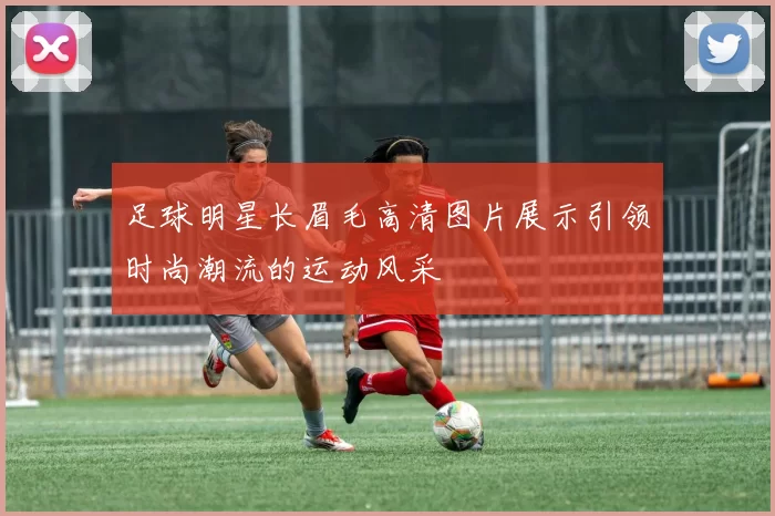 足球明星长眉毛高清图片展示引领时尚潮流的运动风采