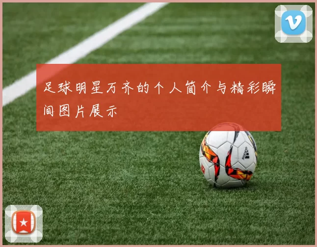 足球明星万齐的个人简介与精彩瞬间图片展示