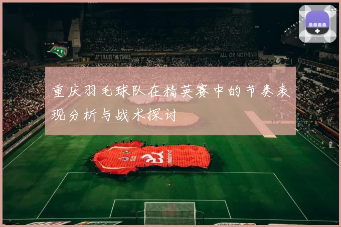 重庆羽毛球队在精英赛中的节奏表现分析与战术探讨