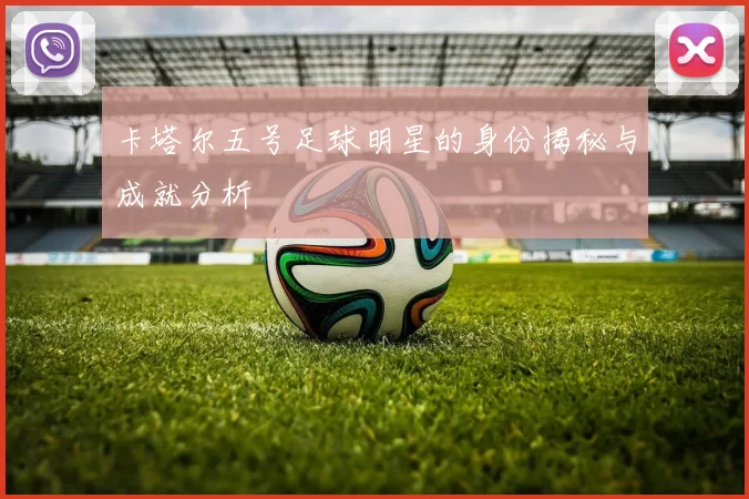 卡塔尔五号足球明星的身份揭秘与成就分析