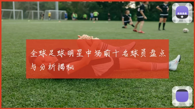 全球足球明星中场前十名球员盘点与分析揭秘