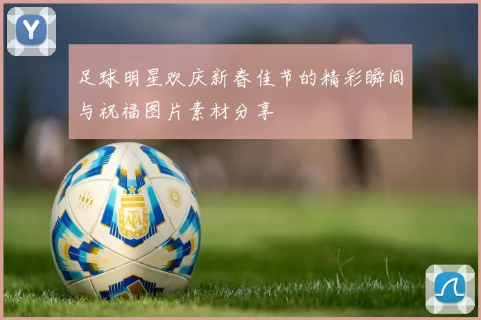 足球明星欢庆新春佳节的精彩瞬间与祝福图片素材分享