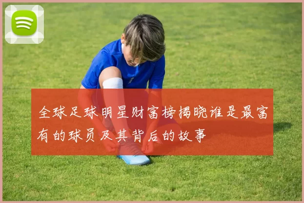 全球足球明星财富榜揭晓谁是最富有的球员及其背后的故事