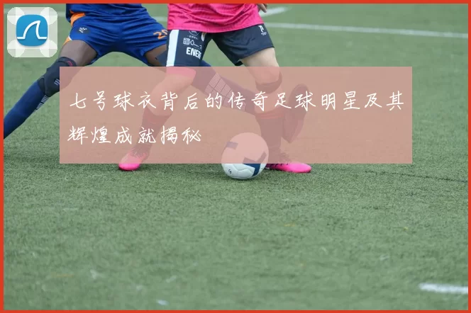 七号球衣背后的传奇足球明星及其辉煌成就揭秘