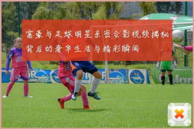富豪与足球明星亲密合影视频揭秘背后的奢华生活与精彩瞬间
