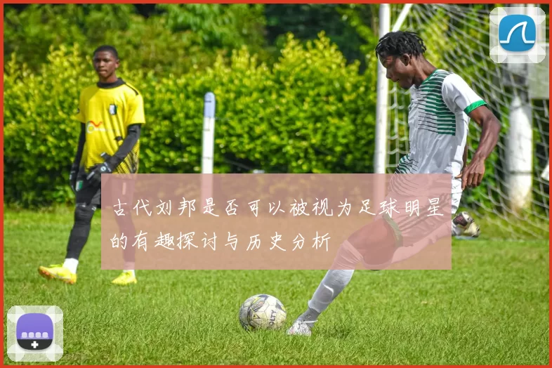 古代刘邦是否可以被视为足球明星的有趣探讨与历史分析