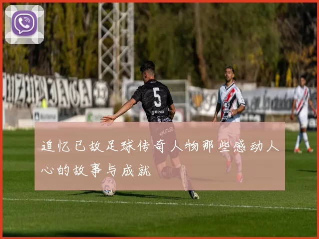 追忆已故足球传奇人物那些感动人心的故事与成就