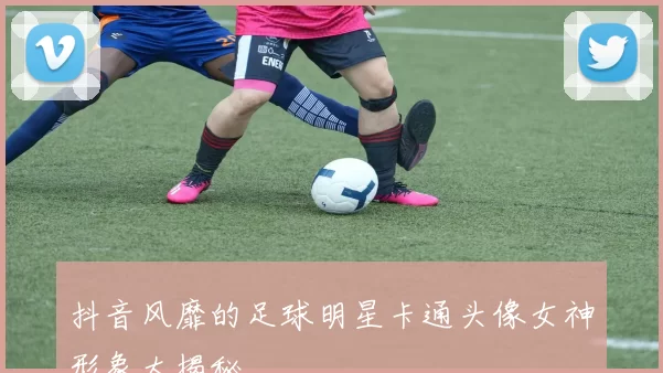 抖音风靡的足球明星卡通头像女神形象大揭秘
