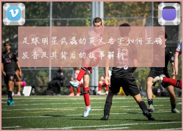 足球明星武磊的英文名字如何正确发音及其背后的故事解析