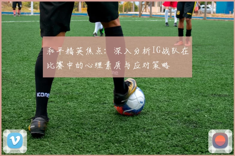 和平精英焦点：深入分析IG战队在比赛中的心理素质与应对策略