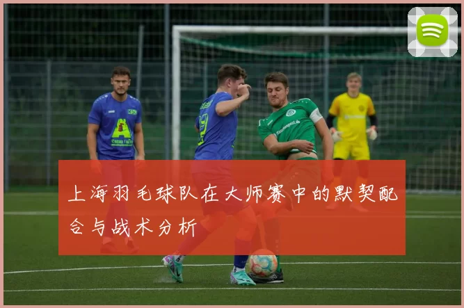 上海羽毛球队在大师赛中的默契配合与战术分析