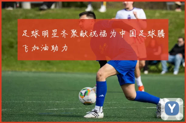足球明星齐聚献祝福为中国足球腾飞加油助力