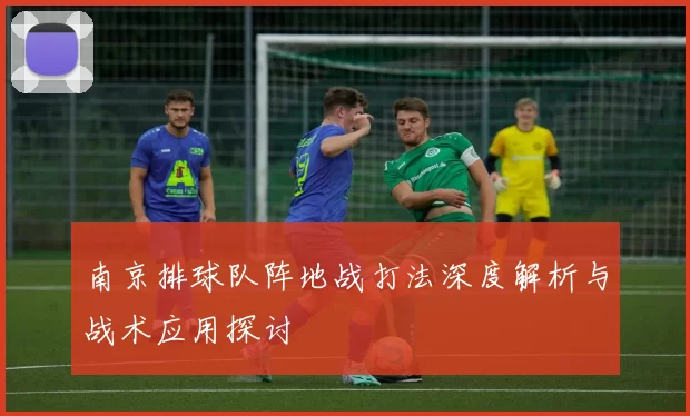 南京排球队阵地战打法深度解析与战术应用探讨