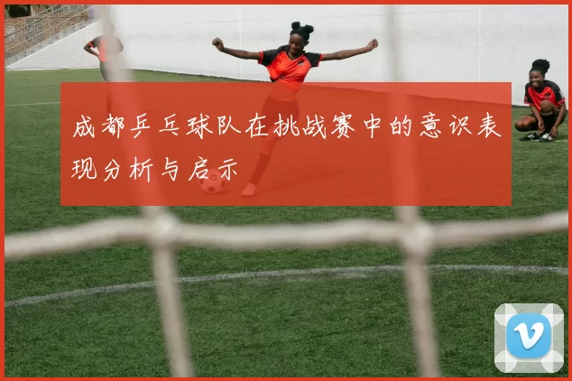 成都乒乓球队在挑战赛中的意识表现分析与启示