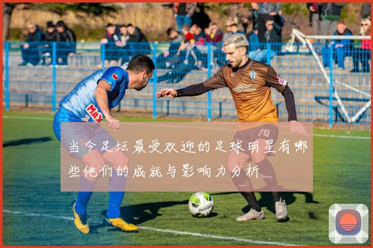 当今足坛最受欢迎的足球明星有哪些他们的成就与影响力分析