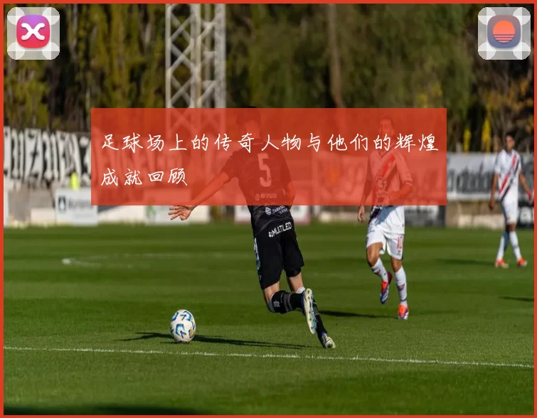 足球场上的传奇人物与他们的辉煌成就回顾
