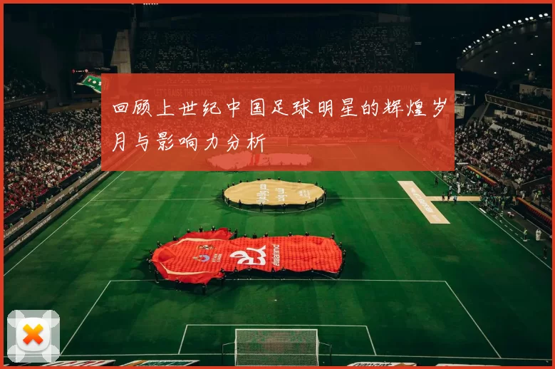 回顾上世纪中国足球明星的辉煌岁月与影响力分析
