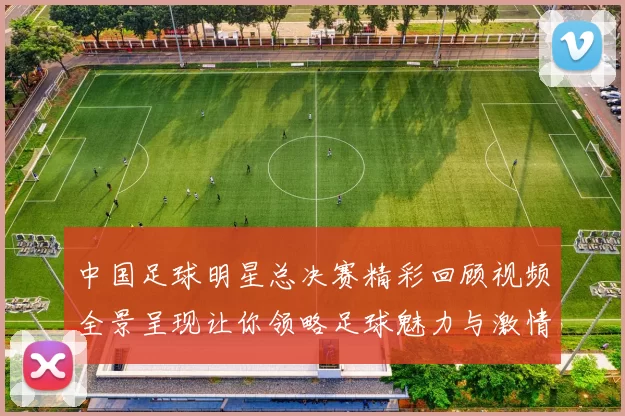 中国足球明星总决赛精彩回顾视频全景呈现让你领略足球魅力与激情
