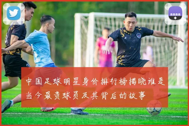 中国足球明星身价排行榜揭晓谁是当今最贵球员及其背后的故事